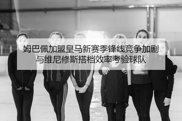 姆巴佩加盟皇马新赛季锋线竞争加剧 与维尼修斯搭档效率考验球队